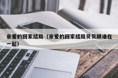 ​亲爱的回家结局（亲爱的回家结局贝贝跟谁在一起）