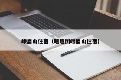 ​峨眉山住宿（嘻嘻团峨眉山住宿）
