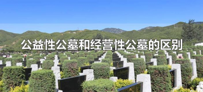 ​公益性公墓和经营性公墓的区别（经营性公墓和公益性公墓哪个好）