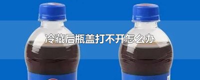 ​冷藏后瓶盖打不开怎么办