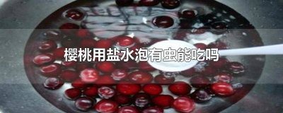 ​樱桃用盐水泡有虫能吃吗 樱桃用盐水泡有虫能吃吗有毒吗